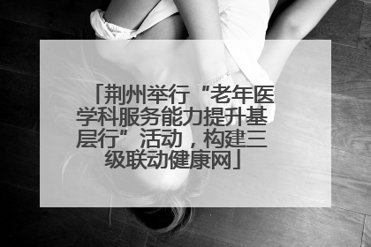 荆州举行“老年医学科服务能力提升基层行”活动，构建三级联动健康网