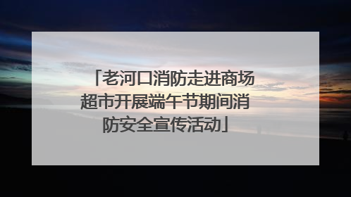 老河口消防走进商场超市开展端午节期间消防安全宣传活动