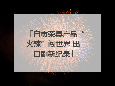 自贡荣县产品“火辣”闯世界 出口刷新纪录