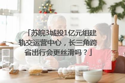 苏皖3城投1亿元组建轨交运营中心，长三角跨省出行会更丝滑吗？