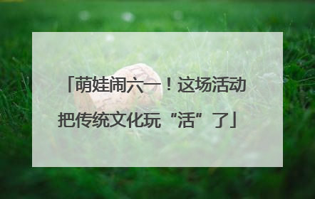 萌娃闹六一！这场活动把传统文化玩“活”了