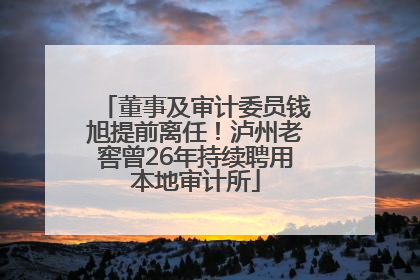 董事及审计委员钱旭提前离任！泸州老窖曾26年持续聘用本地审计所
