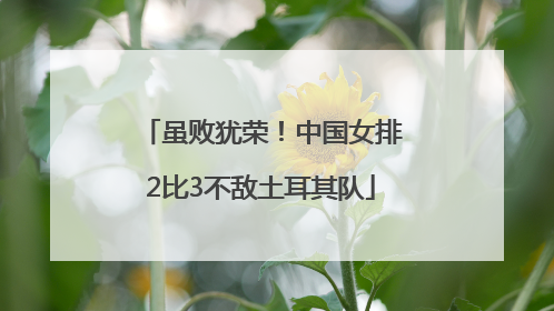 虽败犹荣！中国女排2比3不敌土耳其队