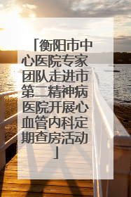 衡阳市中心医院专家团队走进市第二精神病医院开展心血管内科定期查房活动