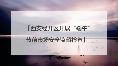 西安经开区开展“端午”节前市场安全监督检查