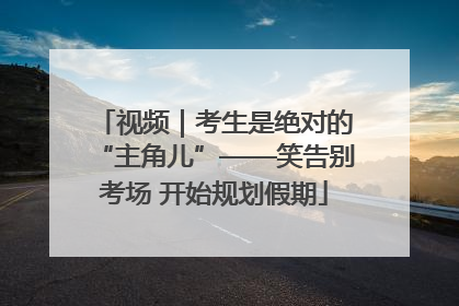 视频｜考生是绝对的“主角儿”——笑告别考场 开始规划假期