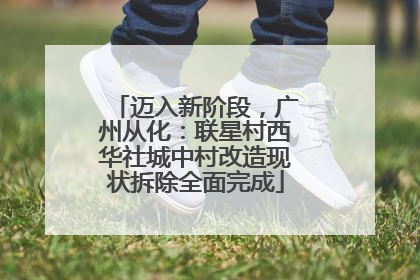 迈入新阶段，广州从化：联星村西华社城中村改造现状拆除全面完成