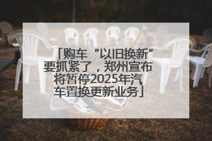 购车“以旧换新”要抓紧了，郑州宣布将暂停2025年汽车置换更新业务