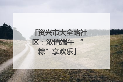 资兴市大全路社区：浓情端午 “粽”享欢乐
