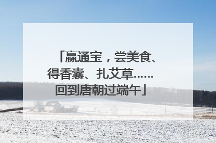 赢通宝，尝美食、得香囊、扎艾草……回到唐朝过端午