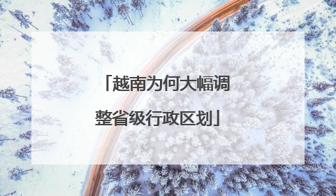 越南为何大幅调整省级行政区划