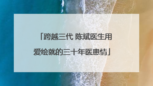跨越三代 陈斌医生用爱绘就的三十年医患情
