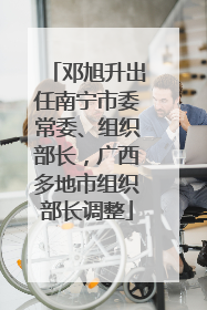 邓旭升出任南宁市委常委、组织部长，广西多地市组织部长调整