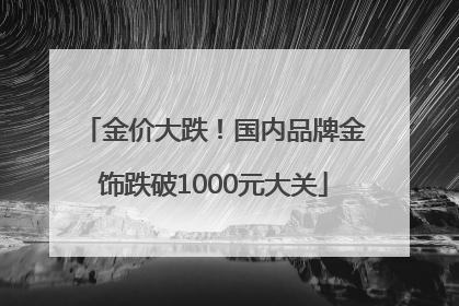 金价大跌！国内品牌金饰跌破1000元大关