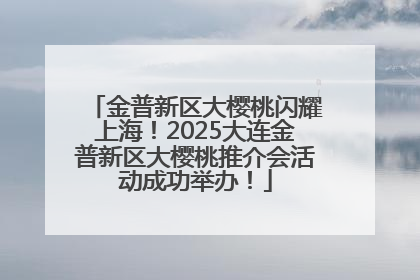 金普新区大樱桃闪耀上海！2025大连金普新区大樱桃推介会活动成功举办！
