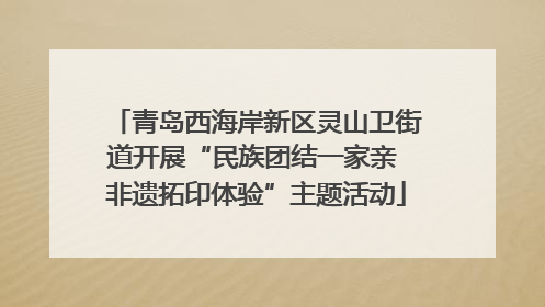 青岛西海岸新区灵山卫街道开展“民族团结一家亲 非遗拓印体验”主题活动