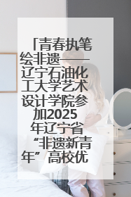 青春执笔绘非遗——辽宁石油化工大学艺术设计学院参加2025 年辽宁省“非遗新青年”高校优秀作品推荐活动