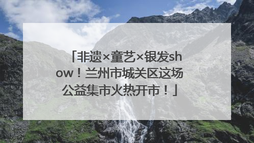 非遗×童艺×银发show！兰州市城关区这场公益集市火热开市！
