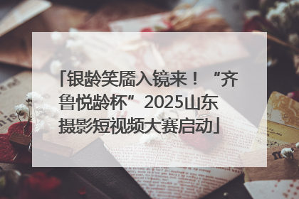 银龄笑靥入镜来！“齐鲁悦龄杯”2025山东摄影短视频大赛启动