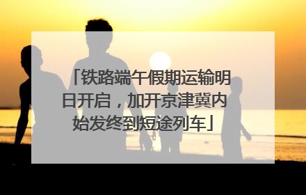 铁路端午假期运输明日开启，加开京津冀内始发终到短途列车