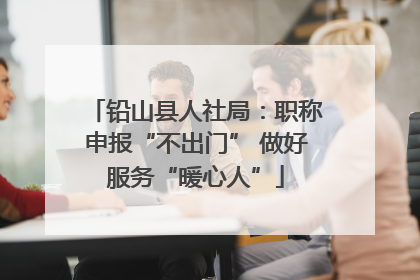 铅山县人社局：职称申报“不出门” 做好服务“暖心人”