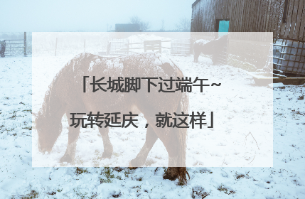 长城脚下过端午~玩转延庆，就这样