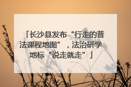 长沙县发布“行走的普法课程地图”，法治研学地标“说走就走”