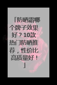防晒霜哪个牌子效果好？10款热门防晒推荐，性价比高质量好！