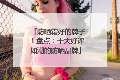 防晒霜好的牌子！盘点：十大好评如潮的防晒品牌