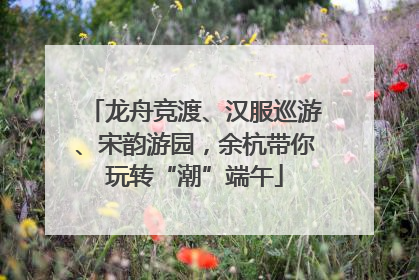 龙舟竞渡、汉服巡游、宋韵游园，余杭带你玩转“潮”端午