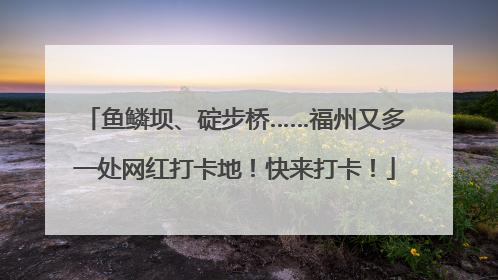 鱼鳞坝、碇步桥……福州又多一处网红打卡地！快来打卡！