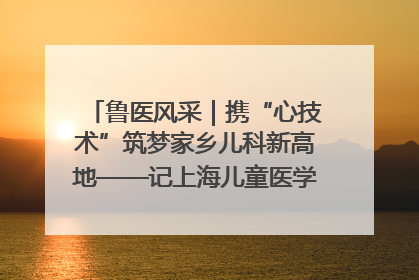 鲁医风采｜携“心技术”筑梦家乡儿科新高地——记上海儿童医学中心临沂医院执行院长、副主任医师孙琦