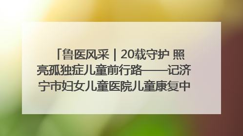 鲁医风采｜20载守护 照亮孤独症儿童前行路——记济宁市妇女儿童医院儿童康复中心主任、副主任技师赵淑珍