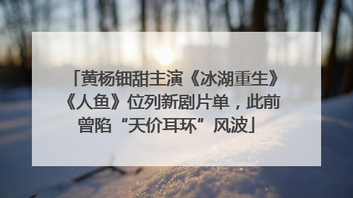 黄杨钿甜主演《冰湖重生》《人鱼》位列新剧片单，此前曾陷“天价耳环”风波