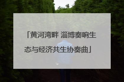 黄河湾畔 淄博奏响生态与经济共生协奏曲