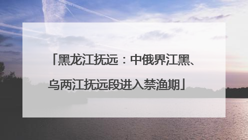 黑龙江抚远：中俄界江黑、乌两江抚远段进入禁渔期