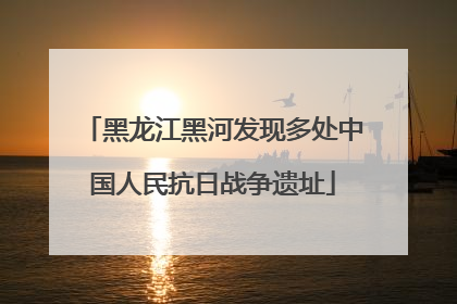黑龙江黑河发现多处中国人民抗日战争遗址