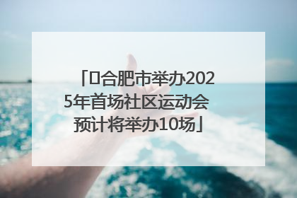 ﻿合肥市举办2025年首场社区运动会 预计将举办10场