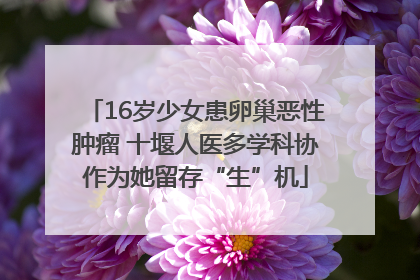 16岁少女患卵巢恶性肿瘤 十堰人医多学科协作为她留存“生”机
