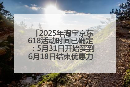 2025年淘宝京东618活动时间已确定：5月31日开始买到6月18日结束优惠力度最大最便宜！