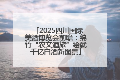 2025四川国际美酒博览会前瞻：绵竹“农文酒旅”绘就千亿白酒新图景