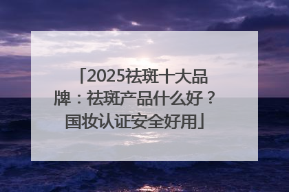 2025祛斑十大品牌：祛斑产品什么好？国妆认证安全好用