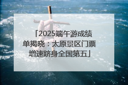 2025端午游成绩单揭晓：太原景区门票增速跻身全国第五