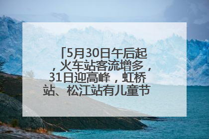 5月30日午后起，火车站客流增多，31日迎高峰，虹桥站、松江站有儿童节和端午亲子活动