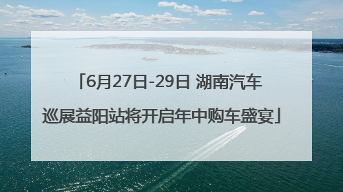 6月27日-29日 湖南汽车巡展益阳站将开启年中购车盛宴
