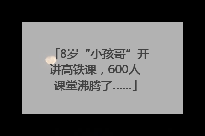8岁“小孩哥”开讲高铁课，600人课堂沸腾了……