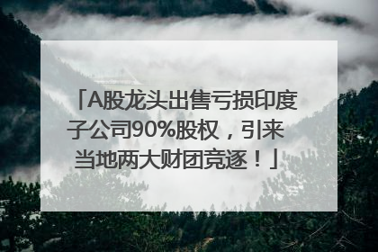 A股龙头出售亏损印度子公司90%股权，引来当地两大财团竞逐！